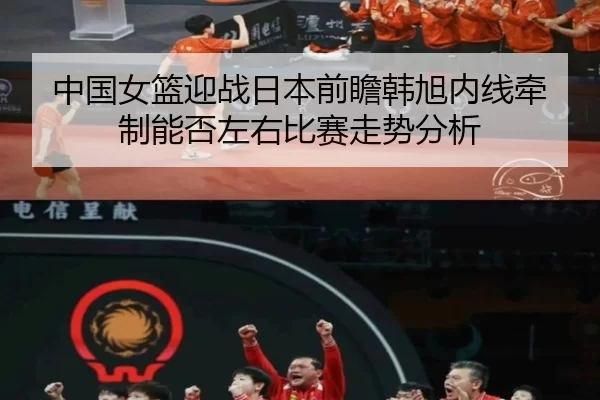 中国女篮迎战日本前瞻韩旭内线牵制能否左右比赛走势分析